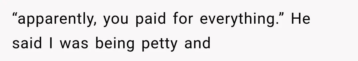 “apparently, you paid for everything.” He said I was being petty and