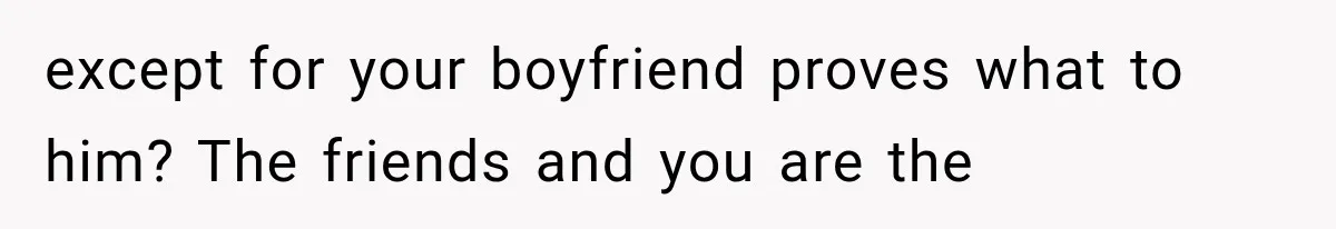 except for your boyfriend proves what to him? The friends and you are the