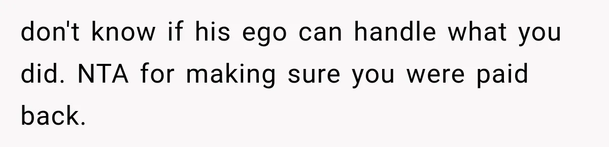 don't know if his ego can handle what you did. NTA for making sure you were paid back.