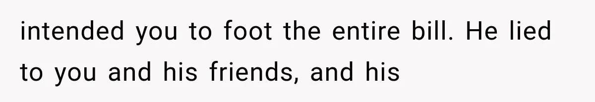 intended you to foot the entire bill. He lied to you and his friends, and his