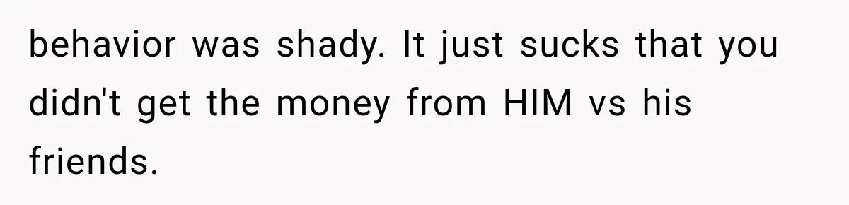 behavior was shady. It just sucks that you didn't get the money from HIM vs his friends.