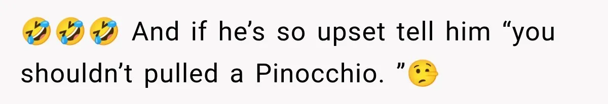 🤣🤣🤣 And if he’s so upset tell him “you shouldn’t pulled a Pinocchio. ”🤥