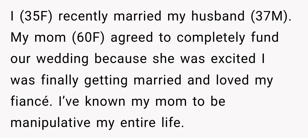 I (35F) recently married my husband (37M). My mom (60F) agreed to completely fund our wedding because she was excited I was finally getting married and loved my fiancé. I’ve...