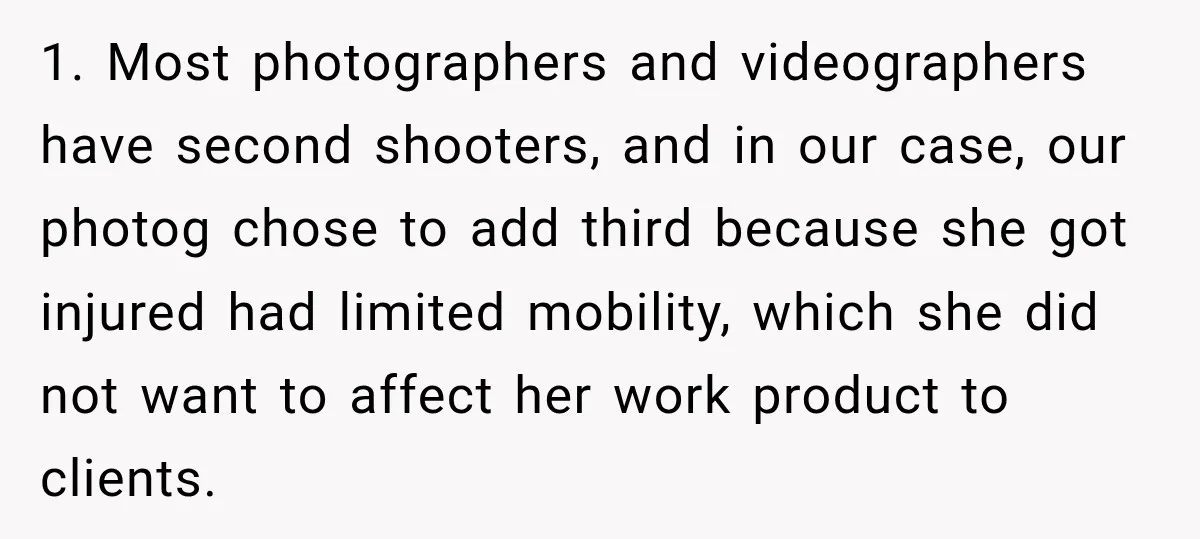 1. Most photographers and videographers have second shooters, and in our case, our photog chose to add third because she got injured had limited mobility, which she did not want...