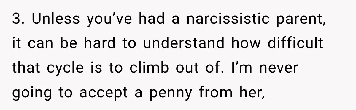 3. Unless you’ve had a narcissistic parent, it can be hard to understand how difficult that cycle is to climb out of. I’m never going to accept a penny from...