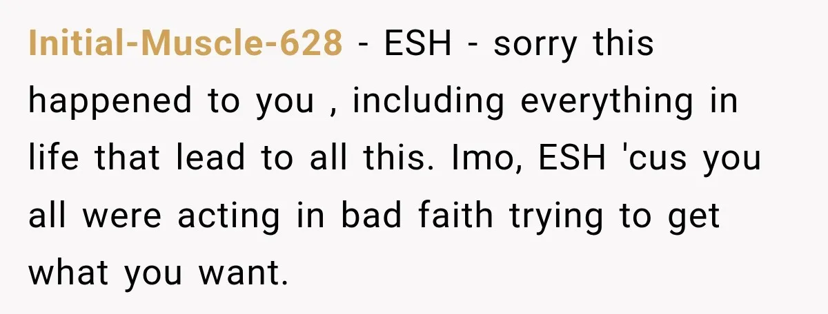 Initial-Muscle-628 − ESH - sorry this happened to you , including everything in life that lead to all this. Imo, ESH 'cus you all were acting in bad faith trying...