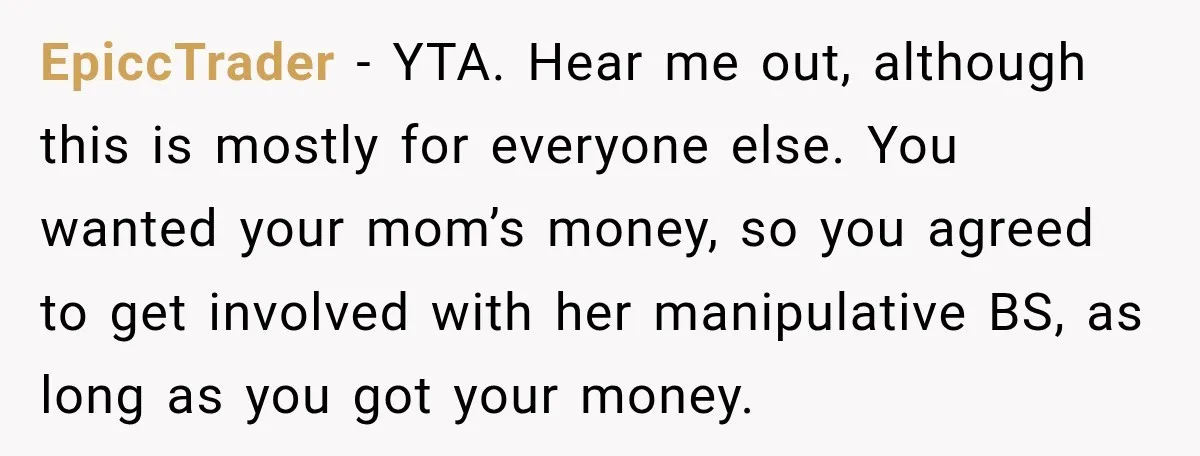 EpiccTrader − YTA. Hear me out, although this is mostly for everyone else. You wanted your mom’s money, so you agreed to get involved with her manipulative BS, as long...