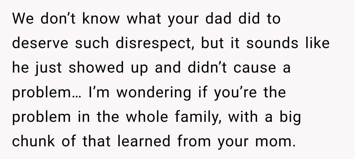 We don’t know what your dad did to deserve such disrespect, but it sounds like he just showed up and didn’t cause a problem… I’m wondering if you’re the problem...