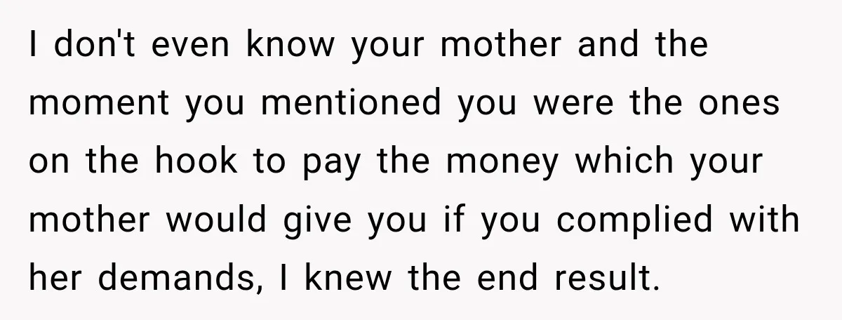 I don't even know your mother and the moment you mentioned you were the ones on the hook to pay the money which your mother would give you if you...