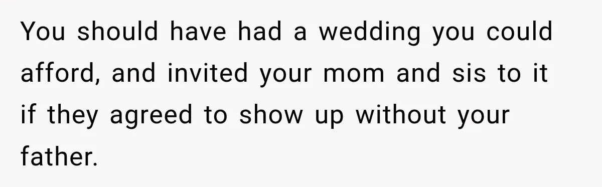 You should have had a wedding you could afford, and invited your mom and sis to it if they agreed to show up without your father.