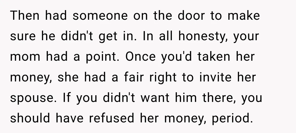 Then had someone on the door to make sure he didn't get in. In all honesty, your mom had a point. Once you'd taken her money, she had a fair...