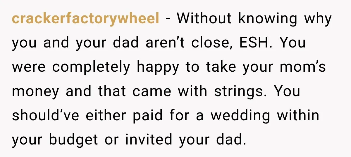 crackerfactorywheel − Without knowing why you and your dad aren’t close, ESH. You were completely happy to take your mom’s money and that came with strings. You should’ve either paid...