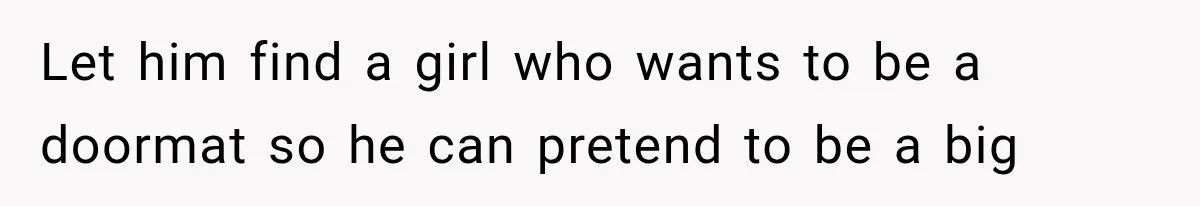 Let him find a girl who wants to be a doormat so he can pretend to be a big