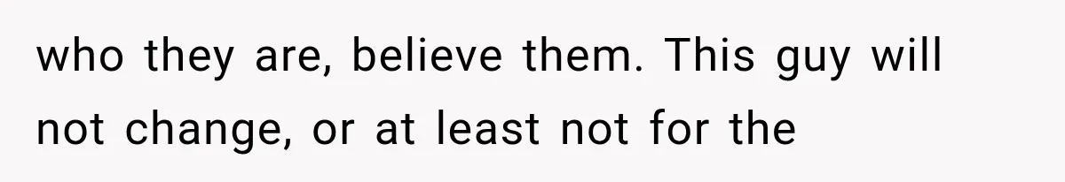 who they are, believe them. This guy will not change, or at least not for the