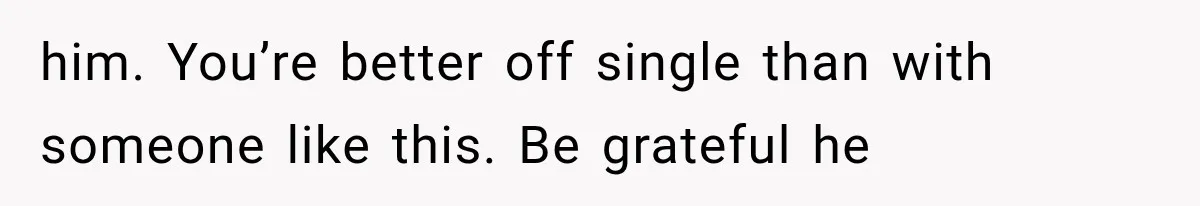 him. You’re better off single than with someone like this. Be grateful he