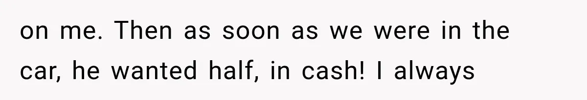 on me. Then as soon as we were in the car, he wanted half, in cash! I always