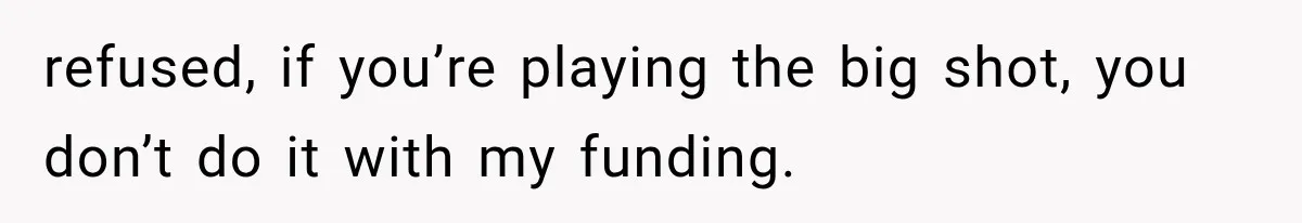 refused, if you’re playing the big shot, you don’t do it with my funding.