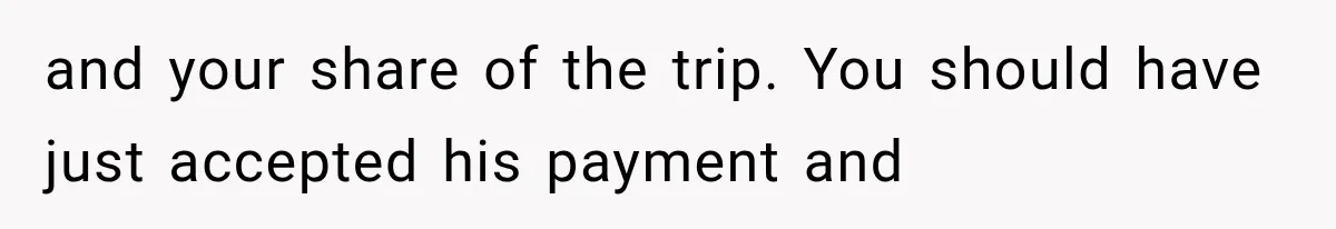 and your share of the trip. You should have just accepted his payment and