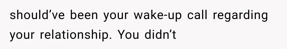 should’ve been your wake-up call regarding your relationship. You didn’t