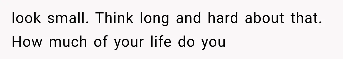 look small. Think long and hard about that. How much of your life do you