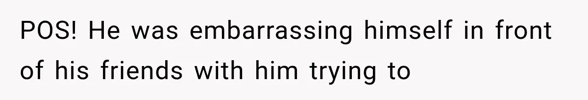 POS! He was embarrassing himself in front of his friends with him trying to