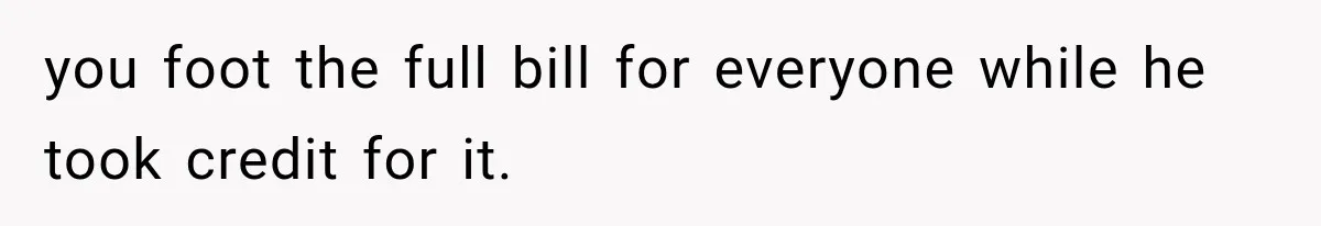 you foot the full bill for everyone while he took credit for it.