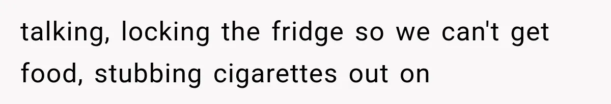 talking, locking the fridge so we can't get food, stubbing cigarettes out on