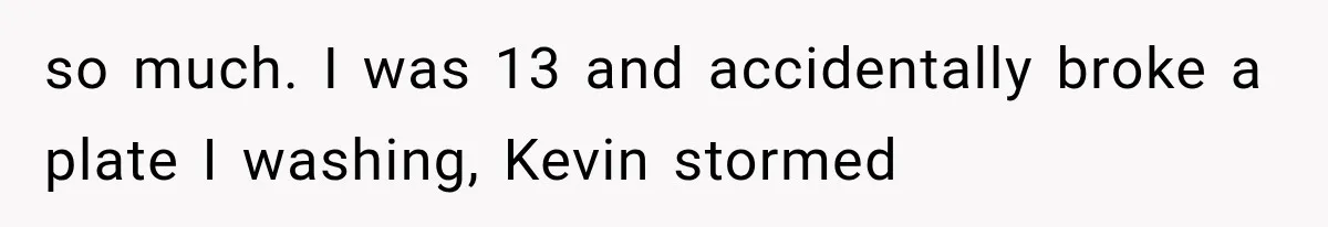 so much. I was 13 and accidentally broke a plate I washing, Kevin stormed