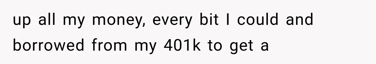 up all my money, every bit I could and borrowed from my 401k to get a