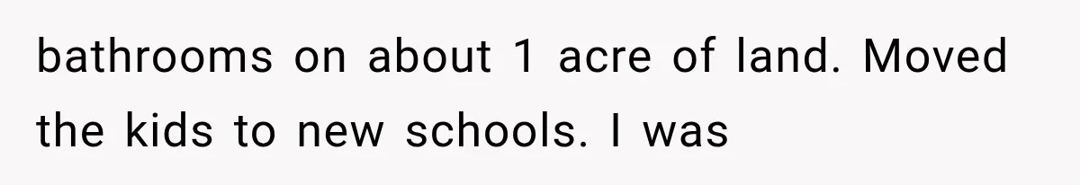 bathrooms on about 1 acre of land. Moved the kids to new schools. I was