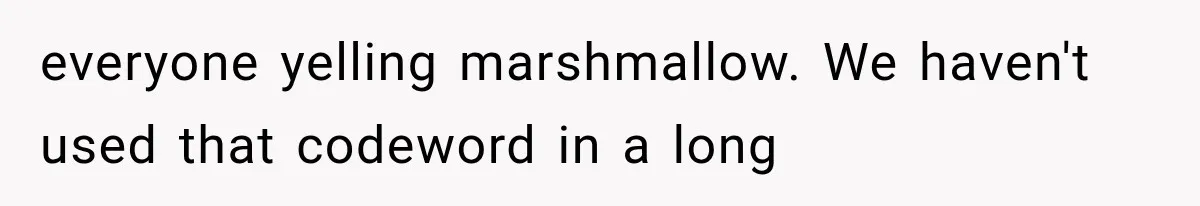 everyone yelling marshmallow. We haven't used that codeword in a long