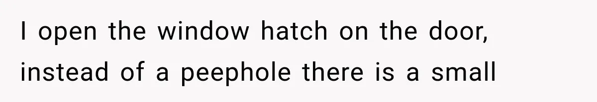 I open the window hatch on the door, instead of a peephole there is a small