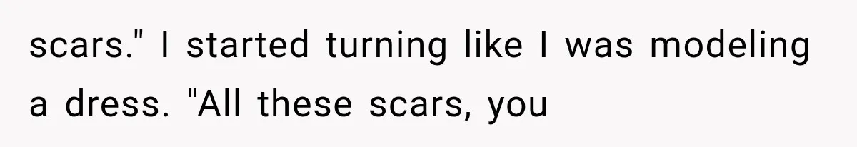 scars." I started turning like I was modeling a dress. "All these scars, you