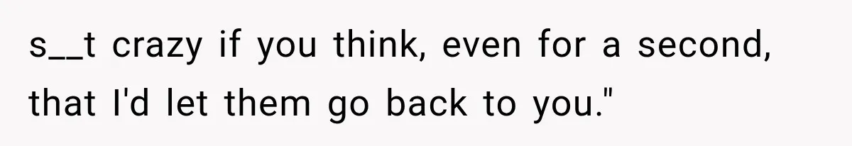 s__t crazy if you think, even for a second, that I'd let them go back to you."