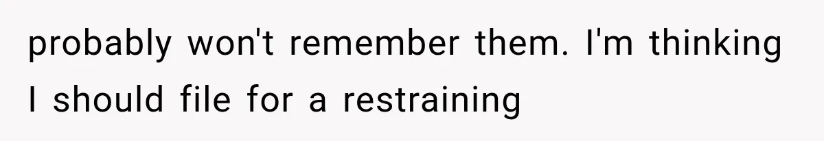 probably won't remember them. I'm thinking I should file for a restraining