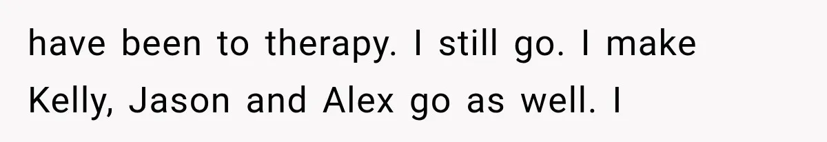 have been to therapy. I still go. I make Kelly, Jason and Alex go as well. I