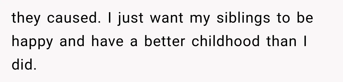 they caused. I just want my siblings to be happy and have a better childhood than I did.