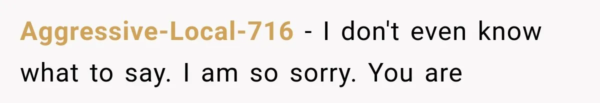 Aggressive-Local-716 − I don't even know what to say. I am so sorry. You are