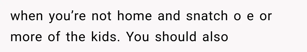 when you’re not home and snatch o e or more of the kids. You should also