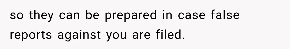 so they can be prepared in case false reports against you are filed.
