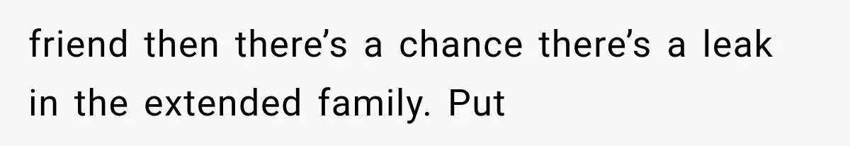 friend then there’s a chance there’s a leak in the extended family. Put