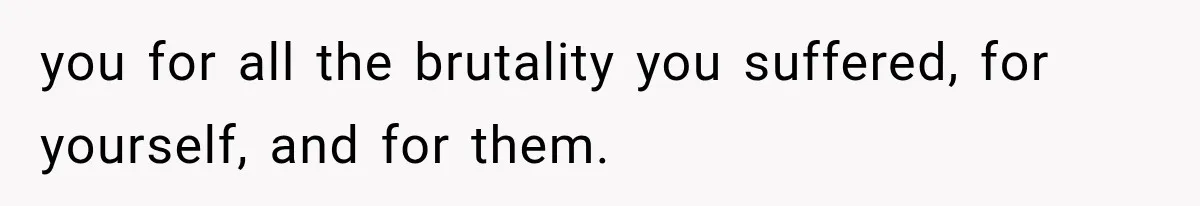 you for all the brutality you suffered, for yourself, and for them.