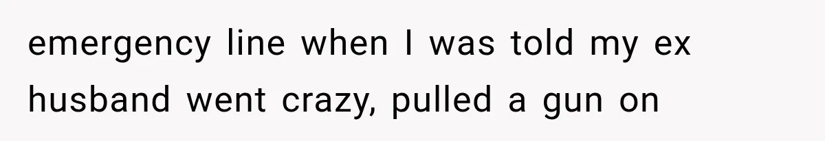 emergency line when I was told my ex husband went crazy, pulled a gun on