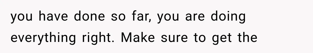 you have done so far, you are doing everything right. Make sure to get the