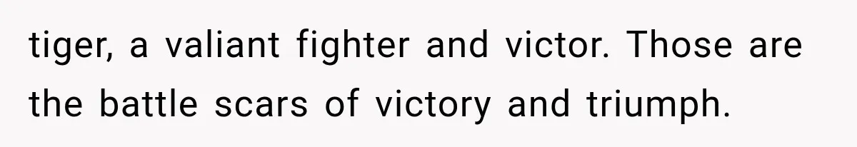 tiger, a valiant fighter and victor. Those are the battle scars of victory and triumph.