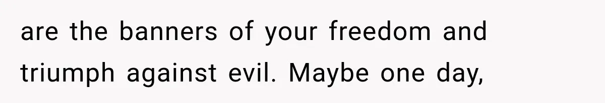 are the banners of your freedom and triumph against evil. Maybe one day,