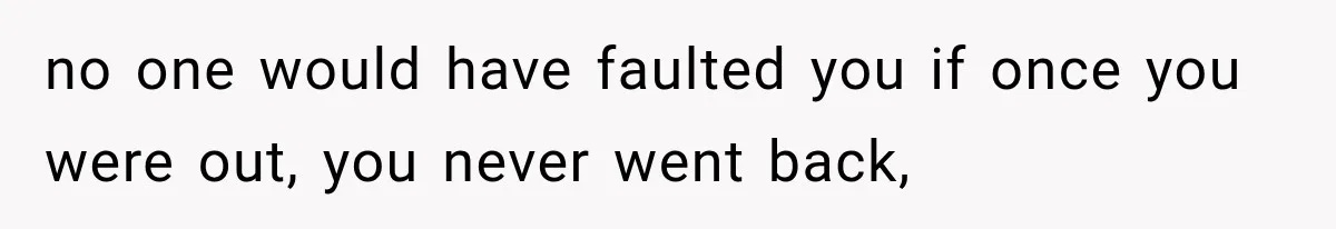 no one would have faulted you if once you were out, you never went back,