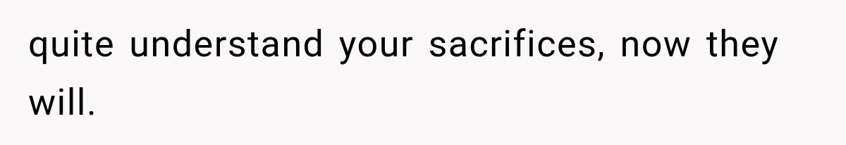 quite understand your sacrifices, now they will.