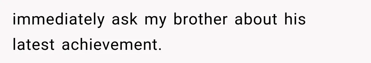 immediately ask my brother about his latest achievement.