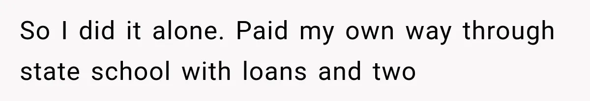 So I did it alone. Paid my own way through state school with loans and two